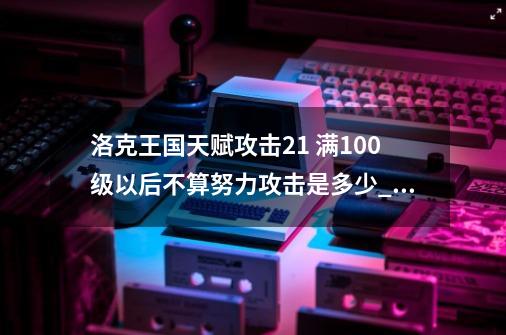 洛克王国天赋攻击21 满100级以后不算努力攻击是多少_洛克王国布莱克岩什么性格好-第1张-游戏相关-拼搏