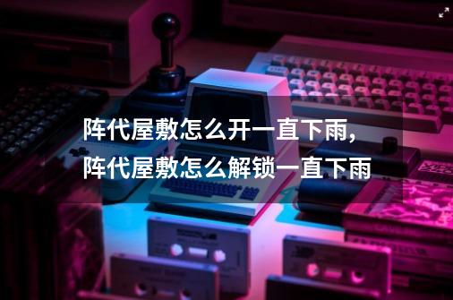 阵代屋敷怎么开一直下雨,阵代屋敷怎么解锁一直下雨-第1张-游戏相关-拼搏