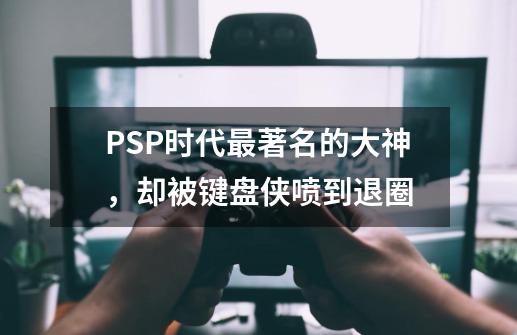 PSP时代最著名的大神，却被键盘侠喷到退圈-第1张-游戏相关-拼搏