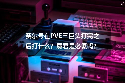 赛尔号在PVE三巨头打完之后打什么？魔君是必氪吗？-第1张-游戏相关-拼搏