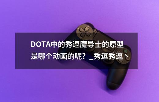 DOTA中的秀逗魔导士的原型是哪个动画的呢？_秀逗秀逗丶-第1张-游戏相关-拼搏