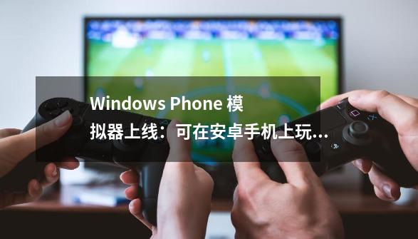 Windows Phone 模拟器上线：可在安卓手机上玩微软 WP7/WP8 游戏-第1张-游戏相关-拼搏