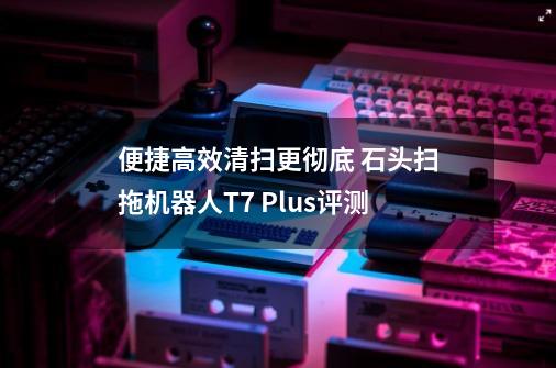 便捷高效清扫更彻底 石头扫拖机器人T7 Plus评测-第1张-游戏相关-拼搏