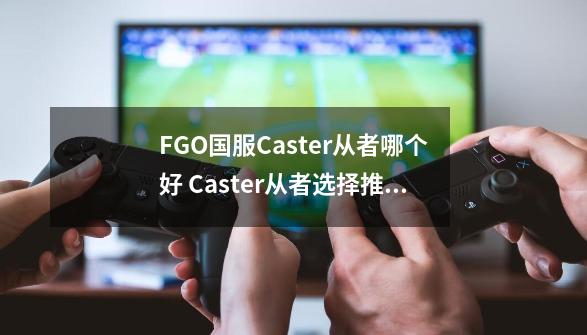 FGO国服Caster从者哪个好 Caster从者选择推荐,fgo三藏好用吗-第1张-游戏相关-拼搏