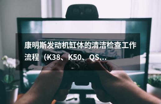 康明斯发动机缸体的清洁检查工作流程（K38、K50、QSK38和QSK50）-第1张-游戏相关-拼搏