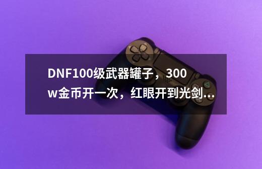 DNF100级武器罐子，300w金币开一次，红眼开到光剑怎么办？_dnf金罐子里面有金币吗-第1张-游戏相关-拼搏