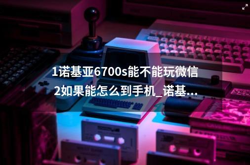 1诺基亚6700s能不能玩微信 2如果能怎么到手机_诺基亚6720c软件-第1张-游戏相关-拼搏