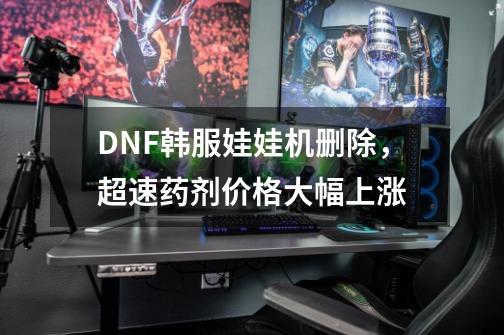 DNF韩服娃娃机删除，超速药剂价格大幅上涨-第1张-游戏相关-拼搏