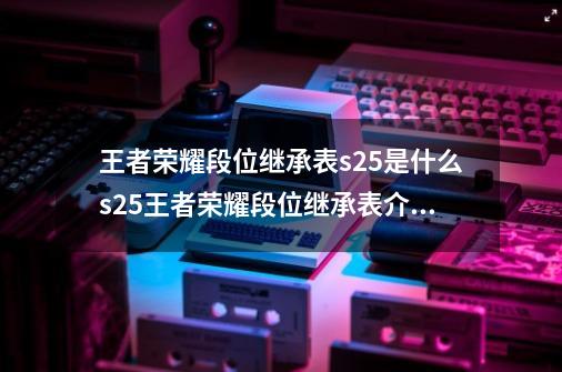 王者荣耀段位继承表s25是什么s25王者荣耀段位继承表介绍,赛季段位继承表格怎么弄-第1张-游戏相关-拼搏