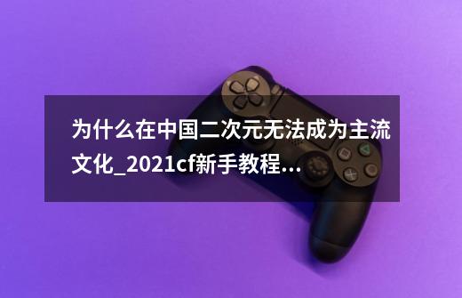 为什么在中国二次元无法成为主流文化_2021cf新手教程怎么进入-第1张-游戏相关-拼搏