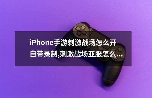 iPhone手游刺激战场怎么开自带录制,刺激战场亚服怎么录屏-第1张-游戏相关-拼搏