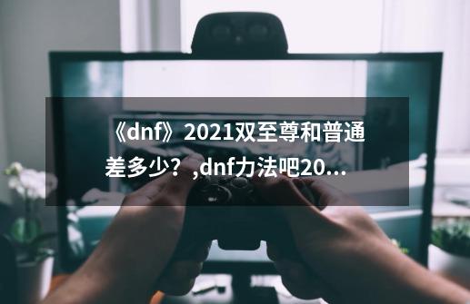 《dnf》2021双至尊和普通差多少？,dnf力法吧2024双至尊-第1张-游戏相关-拼搏