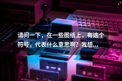 请问一下，在一些图纸上，有这个符号，代表什么意思啊？我想要机械图纸常用的符号大全，各代表什么意思_机械图纸常见符号及含义-第1张-游戏相关-拼搏