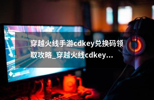 穿越火线手游cdkey兑换码领取攻略_穿越火线cdkey在哪里兑换码-第1张-游戏相关-拼搏