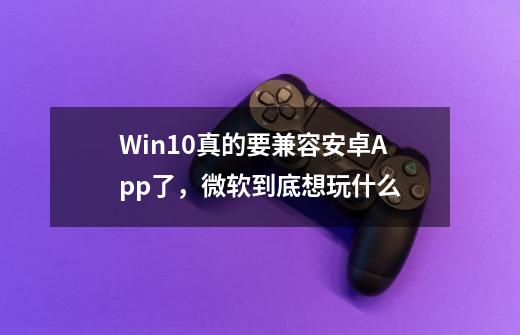 Win10真的要兼容安卓App了，微软到底想玩什么-第1张-游戏相关-拼搏