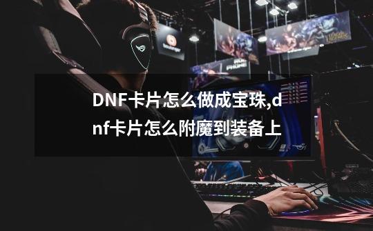 DNF卡片怎么做成宝珠,dnf卡片怎么附魔到装备上-第1张-游戏相关-拼搏