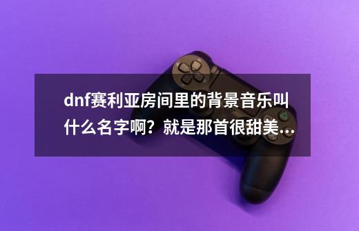 dnf赛利亚房间里的背景音乐叫什么名字啊？就是那首很甜美的歌,dnf大陆豆瓣音乐-第1张-游戏相关-拼搏