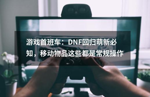 游戏首班车：DNF回归萌新必知，移动物品这些都是常规操作-第1张-游戏相关-拼搏