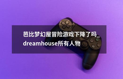 芭比梦幻屋冒险游戏下降了吗_dreamhouse所有人物-第1张-游戏相关-拼搏