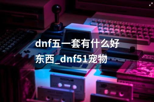 dnf五一套有什么好东西_dnf51宠物-第1张-游戏相关-拼搏