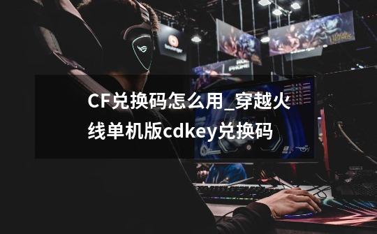 CF兑换码怎么用_穿越火线单机版cdkey兑换码-第1张-游戏相关-拼搏