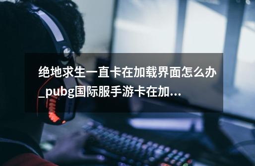 绝地求生一直卡在加载界面怎么办_pubg国际服手游卡在加载界面-第1张-游戏相关-拼搏