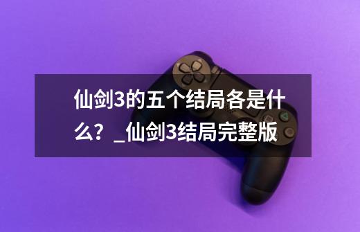 仙剑3的五个结局各是什么？_仙剑3结局完整版-第1张-游戏相关-拼搏