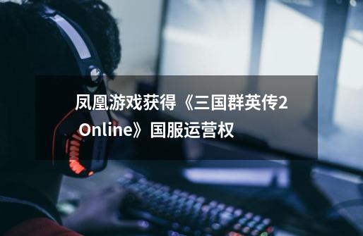 凤凰游戏获得《三国群英传2 Online》国服运营权-第1张-游戏相关-拼搏