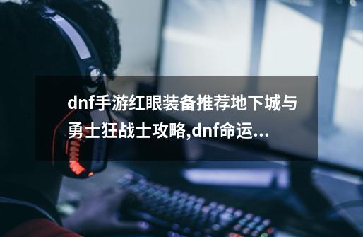 dnf手游红眼装备推荐地下城与勇士狂战士攻略,dnf命运的抉择20攻略红眼-第1张-游戏相关-拼搏