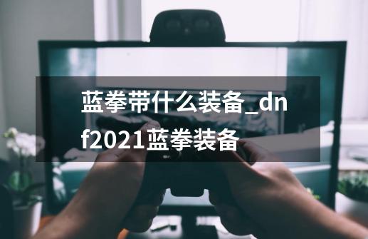 蓝拳带什么装备?_dnf2021蓝拳装备-第1张-游戏相关-拼搏