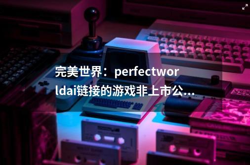 完美世界：perfectworld.ai链接的游戏非上市公司产品-第1张-游戏相关-拼搏