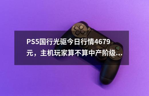 PS5国行光驱今日行情4679元，主机玩家算不算中产阶级的个人吐槽-第1张-游戏相关-拼搏