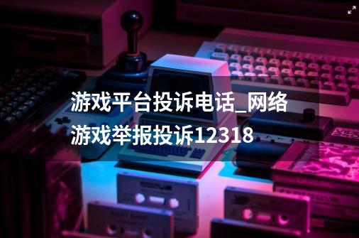 游戏平台投诉电话_网络游戏举报投诉12318-第1张-游戏相关-拼搏