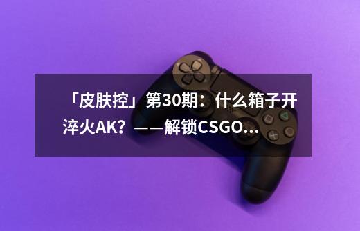 「皮肤控」第30期：什么箱子开淬火AK？——解锁CSGO武器箱-第1张-游戏相关-拼搏