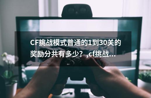 CF挑战模式普通的1到30关的奖励分共有多少？,cf挑战模式有什么奖励-第1张-游戏相关-拼搏