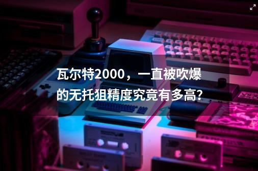 瓦尔特2000，一直被吹爆的无托狙精度究竟有多高？-第1张-游戏相关-拼搏