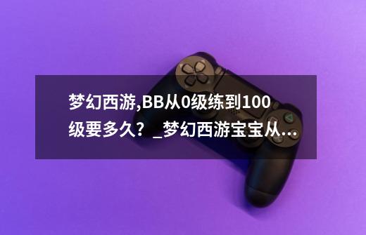 梦幻西游,BB从0级练到100级要多久？_梦幻西游宝宝从0到30级要多长时间-第1张-游戏相关-拼搏