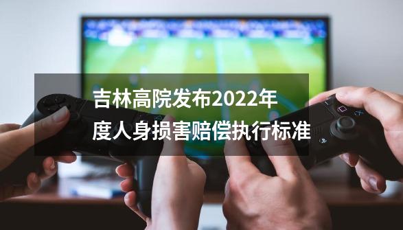 吉林高院发布2022年度人身损害赔偿执行标准-第1张-游戏相关-拼搏