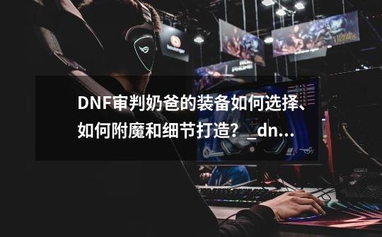 DNF审判奶爸的装备如何选择、如何附魔和细节打造？_dnf圣骑士审判流打什么宝珠好-第1张-游戏相关-拼搏