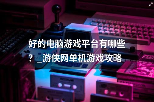 好的电脑游戏平台有哪些？_游侠网单机游戏攻略-第1张-游戏相关-拼搏