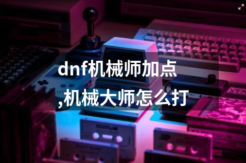 dnf机械师加点,机械大师怎么打-第1张-游戏相关-拼搏