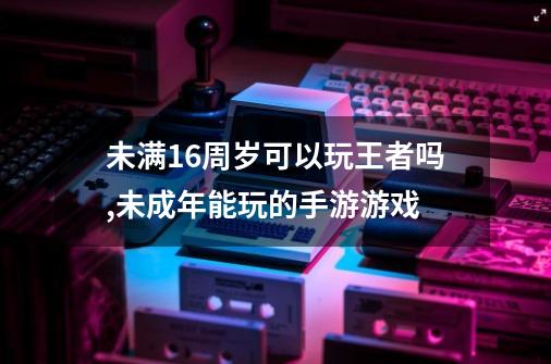 未满16周岁可以玩王者吗,未成年能玩的手游游戏-第1张-游戏相关-拼搏