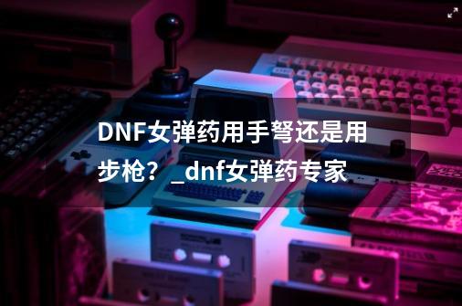 DNF女弹药用手弩还是用步枪？_dnf女弹药专家-第1张-游戏相关-拼搏