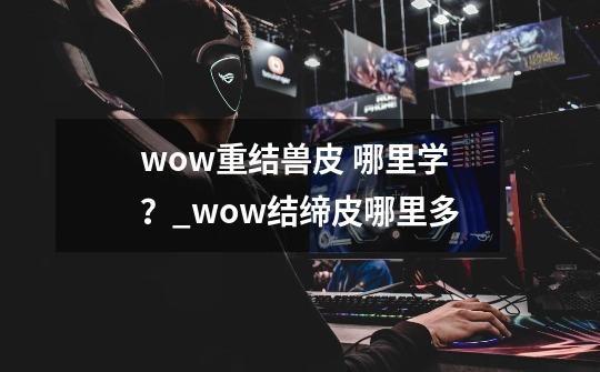 wow重结兽皮 哪里学？_wow结缔皮哪里多-第1张-游戏相关-拼搏